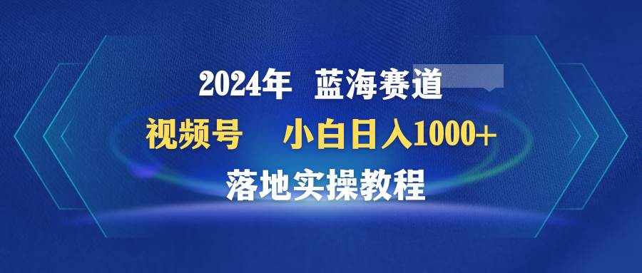 2024年蓝海赛道 视频号  小白日入1000+ 落地实操教程-网创学社